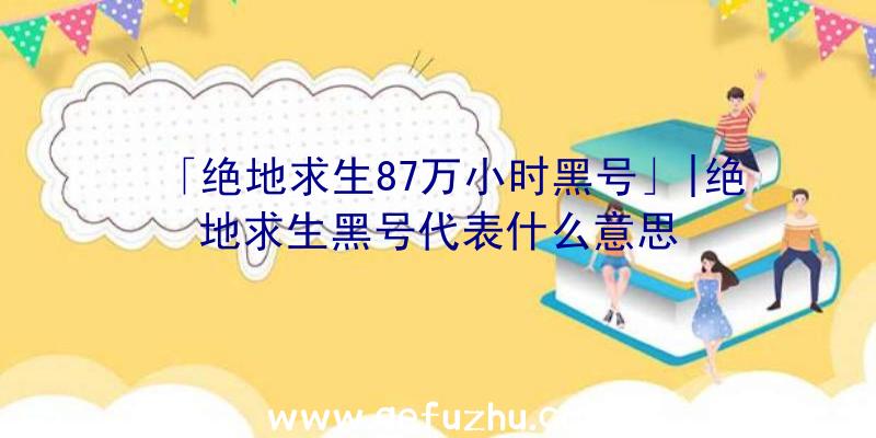 「绝地求生87万小时黑号」|绝地求生黑号代表什么意思